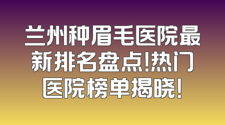 兰州种眉毛医院最新排名盘点！热门医院榜单揭晓！