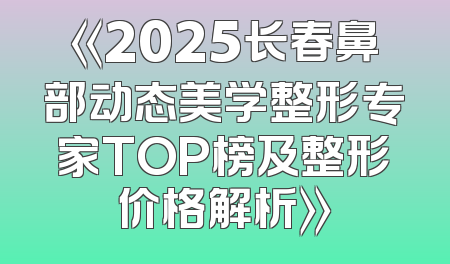 《2025长春鼻部动态美学整形专家TOP榜及整形价格解析》