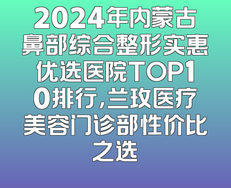 2024年内蒙古鼻部综合整形实惠优选医院TOP10排行，兰玫医疗美容门诊部性价比之选