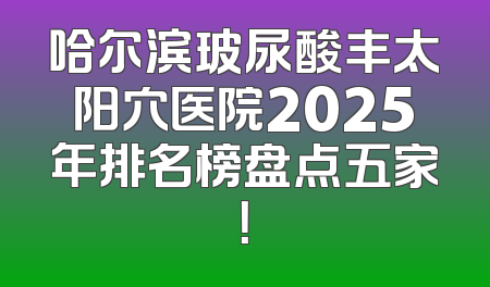 哈尔滨玻尿酸丰太阳穴医院2025年排名榜盘点五家！