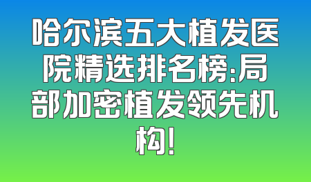 哈尔滨五大植发医院精选排名榜：局部加密植发领先机构！
