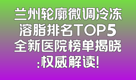 兰州轮廓微调冷冻溶脂排名TOP5全新医院榜单揭晓：权威解读！