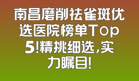 南昌磨削祛雀斑优选医院榜单Top5！精挑细选，实力瞩目！