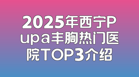 2025年西宁Pupa丰胸热门医院TOP3介绍