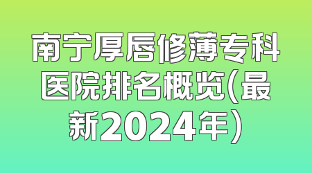 南宁厚唇修薄专科医院排名概览（最新2024年）