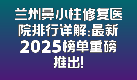 兰州鼻小柱修复医院排行详解：最新2025榜单重磅推出！