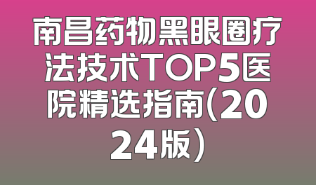 南昌药物黑眼圈疗法技术TOP5医院精选指南（2024版）