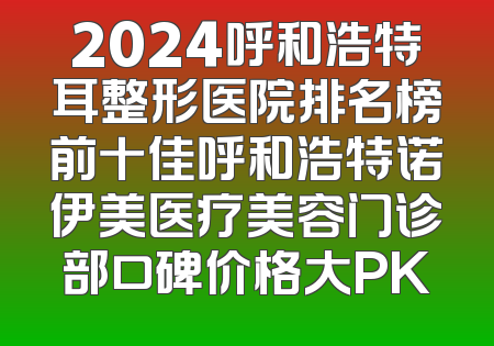 2024呼和浩特耳整形医院排名榜前十佳呼和浩特诺伊美医疗美容门诊部口碑价格大PK