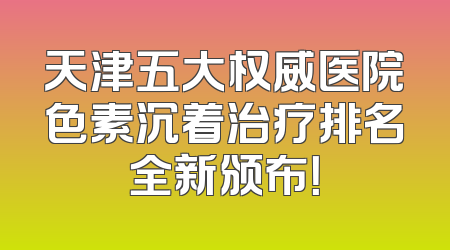 天津五大权威医院色素沉着治疗排名全新颁布！