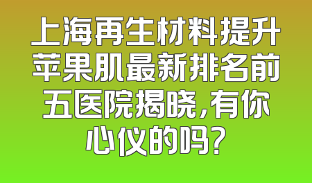 上海再生材料提升苹果肌最新排名前五医院揭晓，有你心仪的吗？