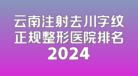 云南注射去川字纹正规整形医院排名2024