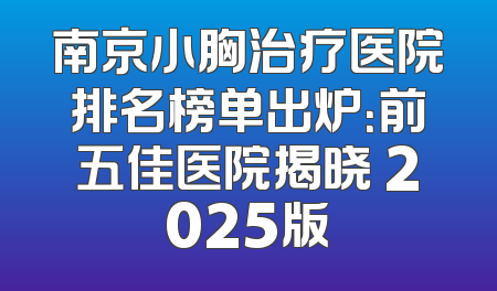 南京小胸治疗医院排名榜单出炉：前五佳医院揭晓 2025版