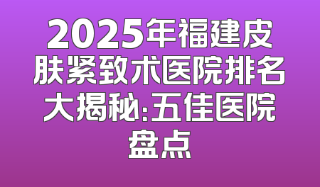 2025年福建皮肤紧致术医院排名大揭秘：五佳医院盘点
