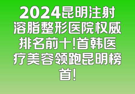 2024昆明注射溶脂整形医院权威排名前十！首韩医疗美容领跑昆明榜首！