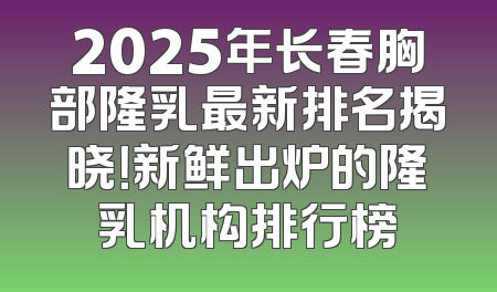 2025年长春胸部隆乳最新排名揭晓！新鲜出炉的隆乳机构排行榜