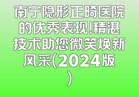 南宁隐形正畸医院的优秀表现！精湛技术助您微笑焕新风采（2024版）
