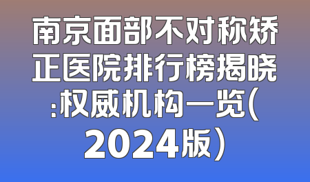 南京面部不对称矫正医院排行榜揭晓：权威机构一览（2024版）