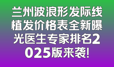 兰州波浪形发际线植发价格表全新曝光医生专家排名2025版来袭！