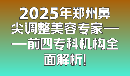2025年郑州鼻尖调整美容专家——前四专科机构全面解析！
