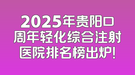 2025年贵阳口周年轻化综合注射医院排名榜出炉！