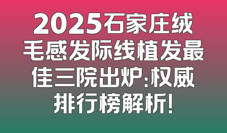 2025石家庄绒毛感发际线植发最佳三院出炉：权威排行榜解析！