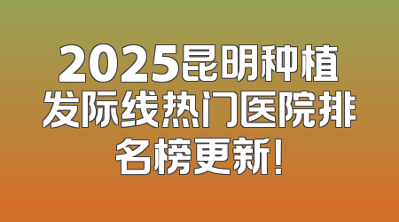 2025昆明种植发际线热门医院排名榜更新！