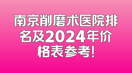 南京削磨术医院排名及2024年价格表参考！