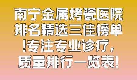 南宁金属烤瓷医院排名精选三佳榜单！专注专业诊疗，质量排行一览表！