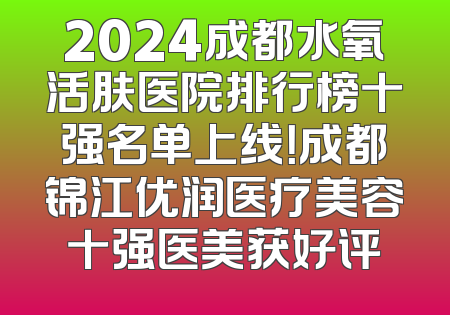 2024成都水氧活肤医院排行榜十强名单上线！成都锦江优润医疗美容十强医美获好评
