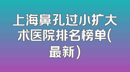 上海鼻孔过小扩大术医院排名榜单（最新）