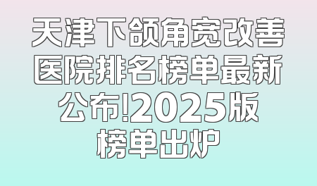 天津下颌角宽改善医院排名榜单最新公布！2025版榜单出炉