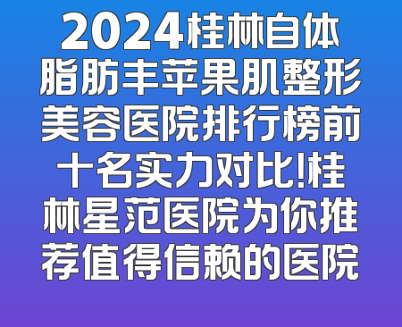 2024桂林自体脂肪丰苹果肌整形美容医院排行榜前十名实力对比！桂林星范医院为你推荐值得信赖的医院