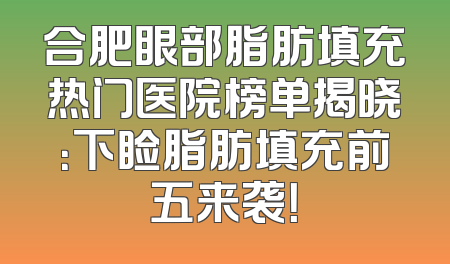 合肥眼部脂肪填充热门医院榜单揭晓：下睑脂肪填充前五来袭！