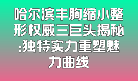 哈尔滨丰胸缩小整形权威三巨头揭秘：独特实力重塑魅力曲线