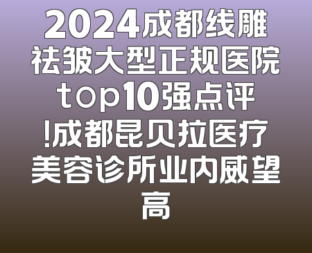 2024成都线雕祛皱大型正规医院top10强点评！成都昆贝拉医疗美容诊所业内威望高