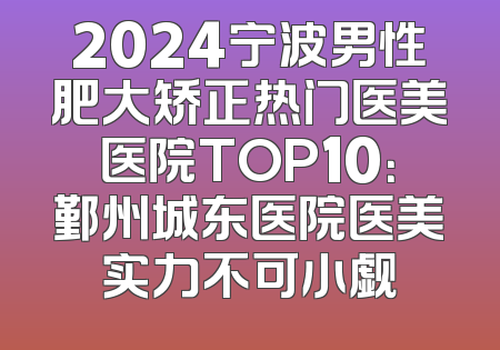 2024宁波男性肥大矫正热门医美医院TOP10：鄞州城东医院医美实力不可小觑