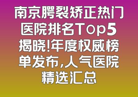 南京腭裂矫正热门医院排名Top5揭晓！年度权威榜单发布，人气医院精选汇总