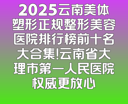 2025云南美体塑形正规整形美容医院排行榜前十名大合集！云南省大理市第一人民医院权威更放心
