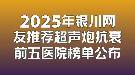 2025年银川网友推荐超声炮抗衰前五医院榜单公布