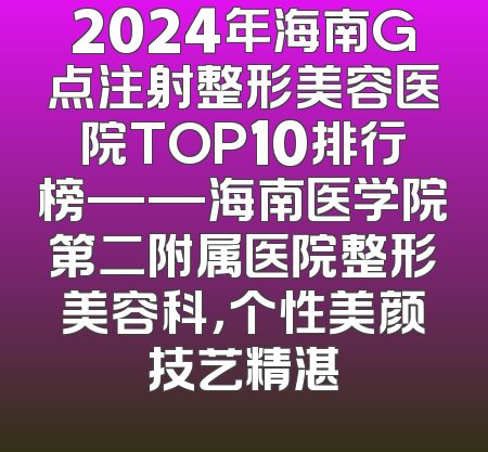 2024年海南G点注射整形美容医院TOP10排行榜——海南医学院第二附属医院整形美容科，个性美颜技艺精湛