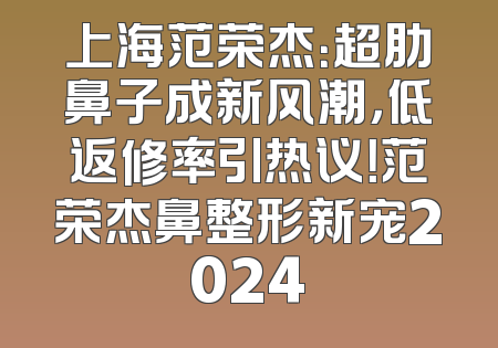 上海范荣杰：超肋鼻子成新风潮，低返修率引热议！范荣杰鼻整形新宠2024