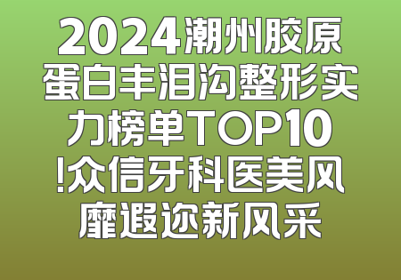 2024潮州胶原蛋白丰泪沟整形实力榜单TOP10！众信牙科医美风靡遐迩新风采