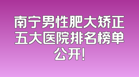 南宁男性肥大矫正五大医院排名榜单公开！