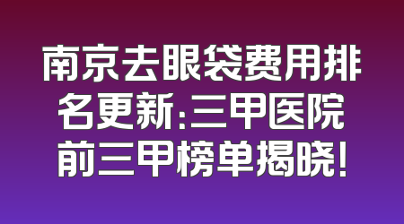 南京去眼袋费用排名更新：三甲医院前三甲榜单揭晓！