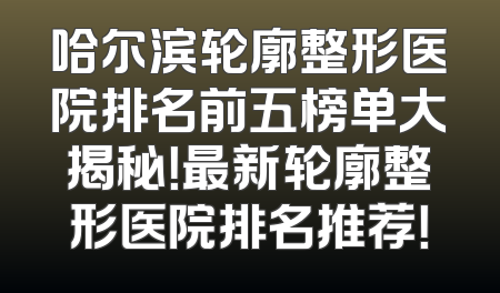 哈尔滨轮廓整形医院排名前五榜单大揭秘！最新轮廓整形医院排名推荐！