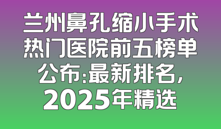 兰州鼻孔缩小手术热门医院前五榜单公布：最新排名，2025年精选