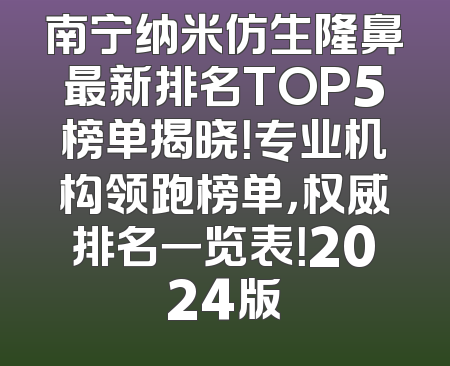南宁纳米仿生隆鼻最新排名TOP5榜单揭晓！专业机构领跑榜单，权威排名一览表！2024版