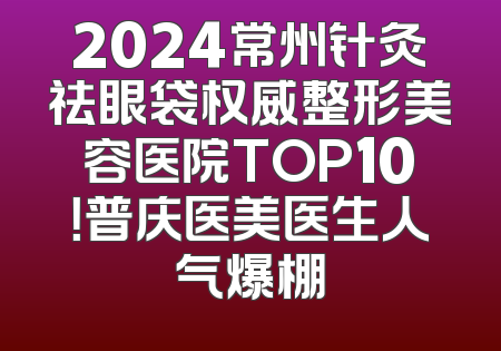 2024常州针灸祛眼袋权威整形美容医院TOP10！普庆医美医生人气爆棚