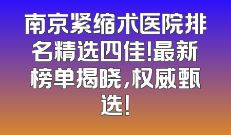 南京紧缩术医院排名精选四佳！最新榜单揭晓，权威甄选！