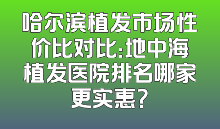 哈尔滨植发市场性价比对比：地中海植发医院排名哪家更实惠？